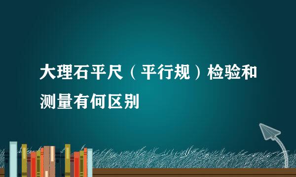 大理石平尺（平行规）检验和测量有何区别