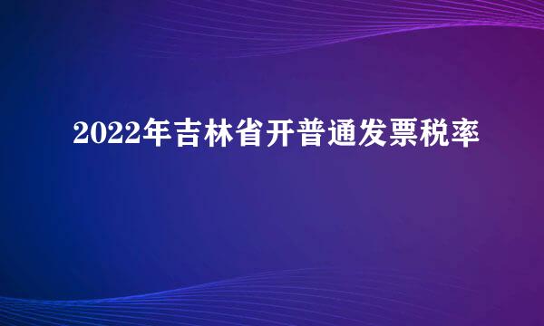 2022年吉林省开普通发票税率