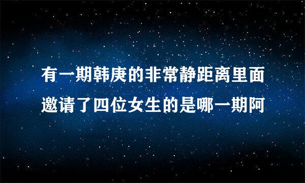 有一期韩庚的非常静距离里面邀请了四位女生的是哪一期阿