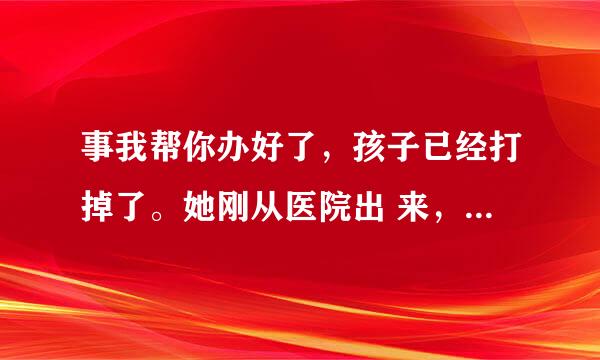 事我帮你办好了，孩子已经打掉了。她刚从医院出 来，我找了个宾馆让她待着呢。做为兄弟该做 的我都做了，