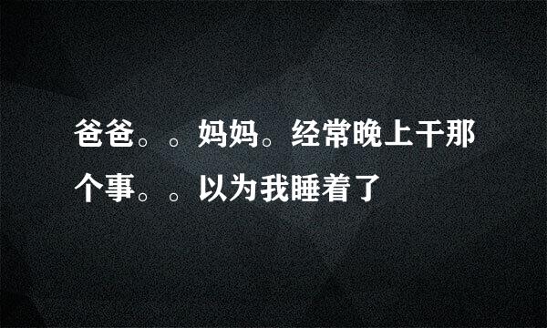 爸爸。。妈妈。经常晚上干那个事。。以为我睡着了