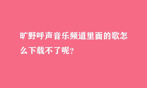 旷野呼声音乐频道里面的歌怎么下载不了呢？