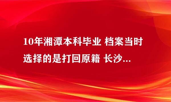 10年湘潭本科毕业 档案当时选择的是打回原籍 长沙人 现在因为取证需要 要档案