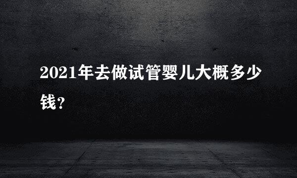 2021年去做试管婴儿大概多少钱？