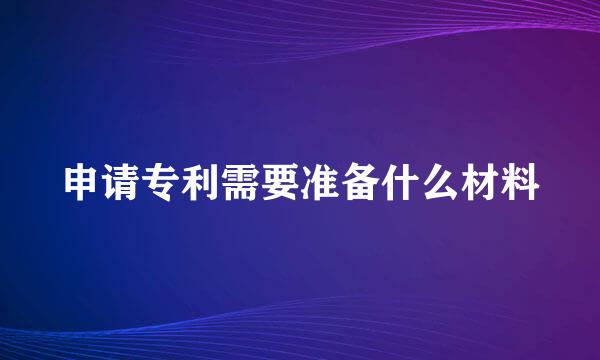 申请专利需要准备什么材料