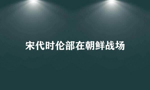 宋代时伦部在朝鲜战场