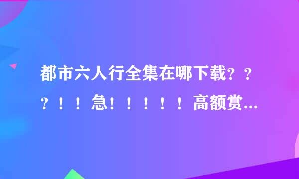 都市六人行全集在哪下载？？？！！急！！！！！高额赏金！！！！！