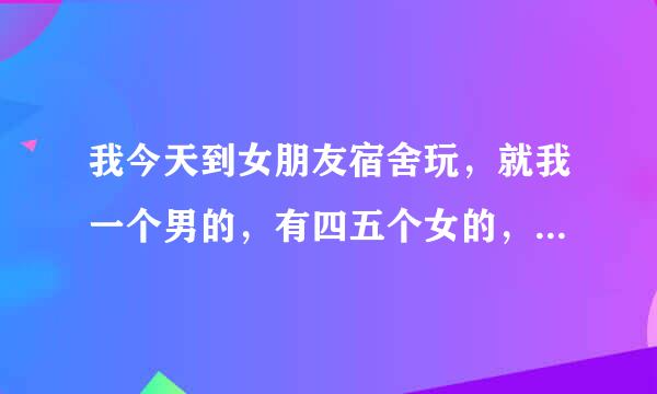 我今天到女朋友宿舍玩，就我一个男的，有四五个女的，她们同宿舍突然间说一起看黄色，，就看了。我是不...