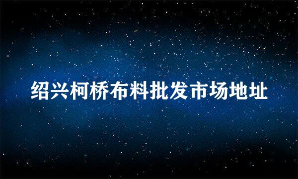 绍兴柯桥布料批发市场地址