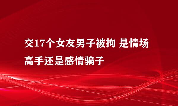 交17个女友男子被拘 是情场高手还是感情骗子