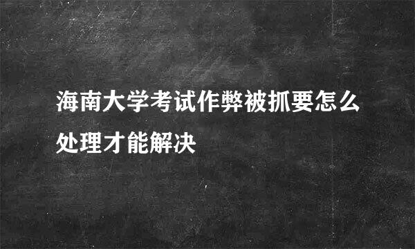 海南大学考试作弊被抓要怎么处理才能解决