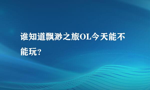 谁知道飘渺之旅OL今天能不能玩？