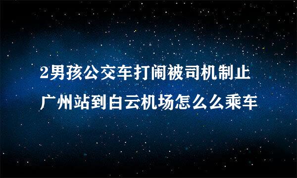 2男孩公交车打闹被司机制止广州站到白云机场怎么么乘车