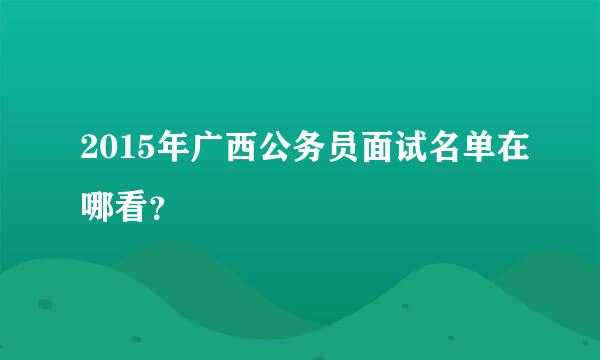 2015年广西公务员面试名单在哪看？