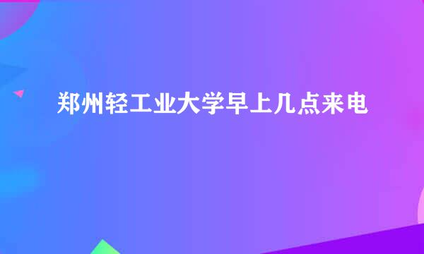 郑州轻工业大学早上几点来电