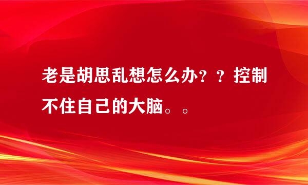 老是胡思乱想怎么办？？控制不住自己的大脑。。