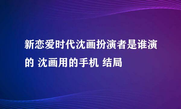 新恋爱时代沈画扮演者是谁演的 沈画用的手机 结局