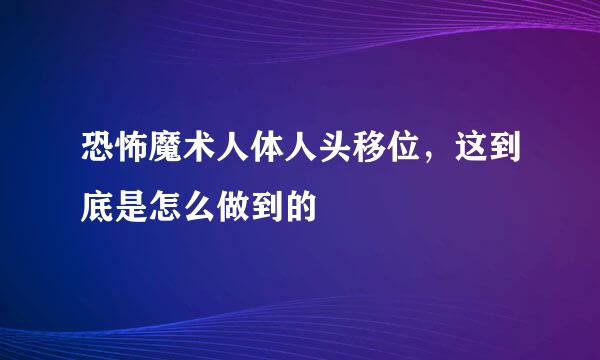 恐怖魔术人体人头移位，这到底是怎么做到的