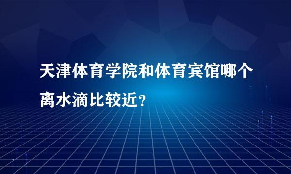 天津体育学院和体育宾馆哪个离水滴比较近？