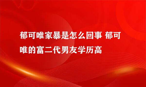 郁可唯家暴是怎么回事 郁可唯的富二代男友学历高