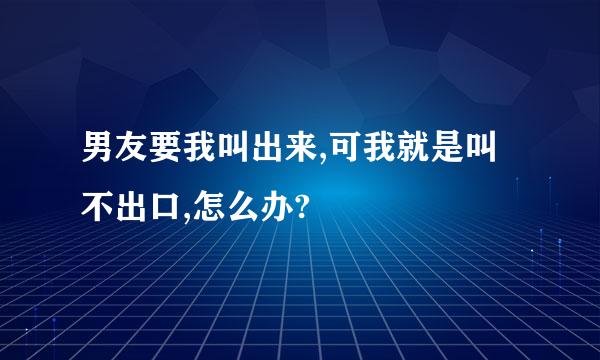 男友要我叫出来,可我就是叫不出口,怎么办?