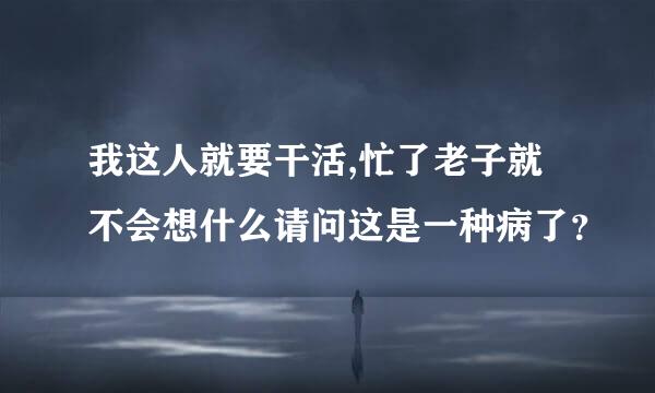 我这人就要干活,忙了老子就不会想什么请问这是一种病了？