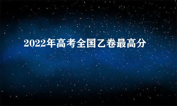 2022年高考全国乙卷最高分