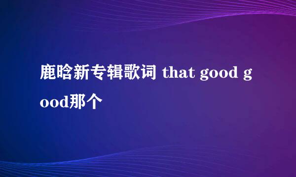 鹿晗新专辑歌词 that good good那个