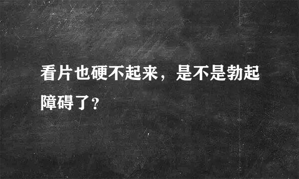 看片也硬不起来，是不是勃起障碍了？