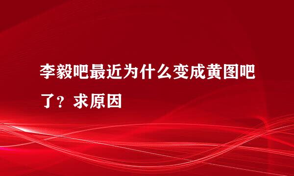 李毅吧最近为什么变成黄图吧了？求原因