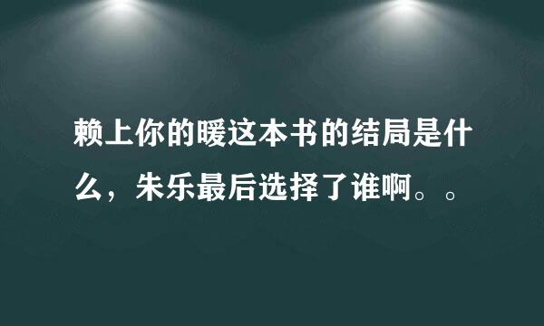 赖上你的暖这本书的结局是什么，朱乐最后选择了谁啊。。