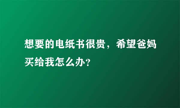 想要的电纸书很贵，希望爸妈买给我怎么办？