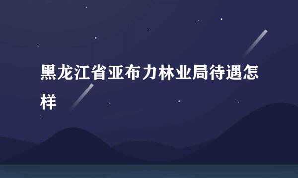 黑龙江省亚布力林业局待遇怎样