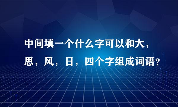 中间填一个什么字可以和大，思，风，日，四个字组成词语？