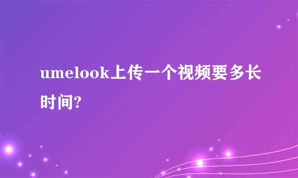 umelook上传一个视频要多长时间?