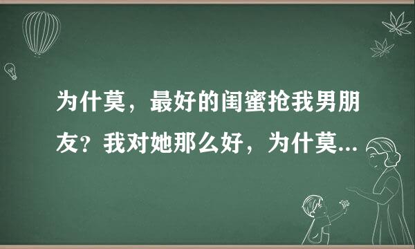 为什莫，最好的闺蜜抢我男朋友？我对她那么好，为什莫抢走我的男朋友，抢走我的一切？还有人值得信任吗？