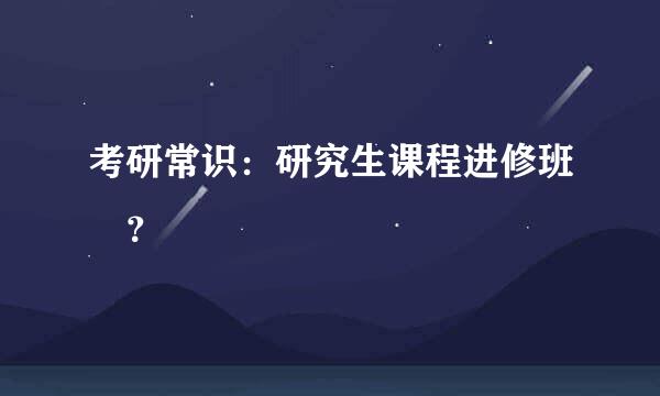 考研常识：研究生课程进修班	？