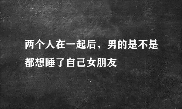 两个人在一起后，男的是不是都想睡了自己女朋友