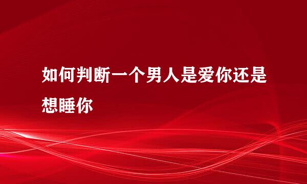 如何判断一个男人是爱你还是想睡你