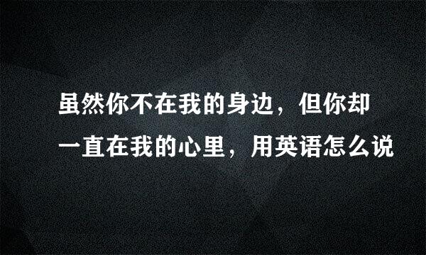 虽然你不在我的身边，但你却一直在我的心里，用英语怎么说