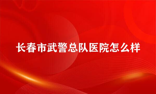 长春市武警总队医院怎么样