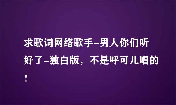 求歌词网络歌手-男人你们听好了-独白版，不是呼可儿唱的！