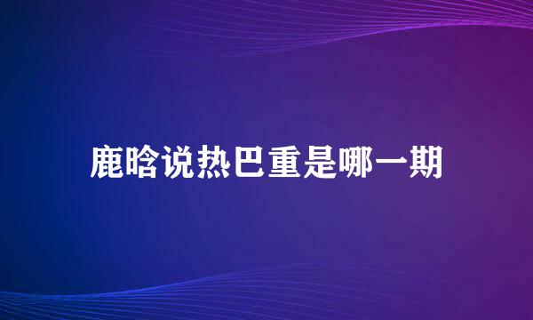 鹿晗说热巴重是哪一期