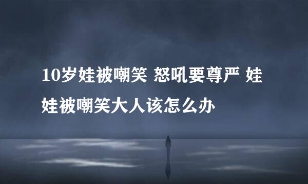 10岁娃被嘲笑 怒吼要尊严 娃娃被嘲笑大人该怎么办