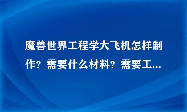 魔兽世界工程学大飞机怎样制作？需要什么材料？需要工程学多少等级？等一切关于制造飞机的问题？拜托各位