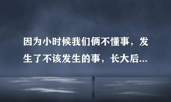 因为小时候我们俩不懂事，发生了不该发生的事，长大后我和表哥在一起了，但是我问他有女朋友吗，他说没有