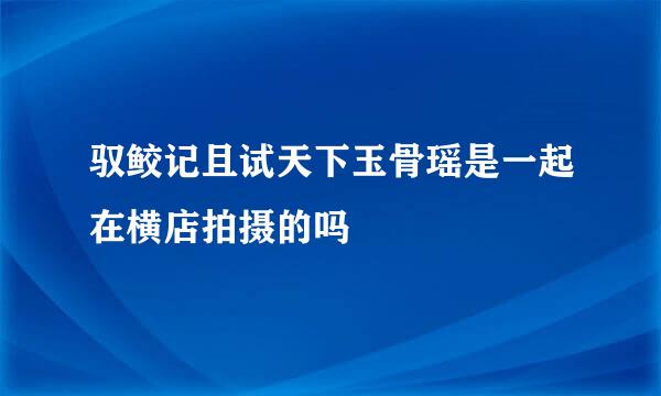 驭鲛记且试天下玉骨瑶是一起在横店拍摄的吗