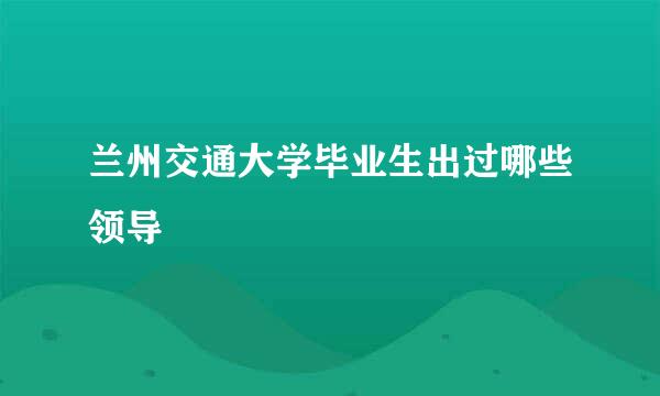 兰州交通大学毕业生出过哪些领导