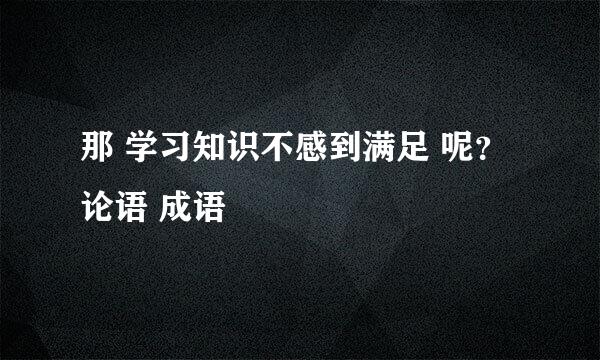 那 学习知识不感到满足 呢？ 论语 成语