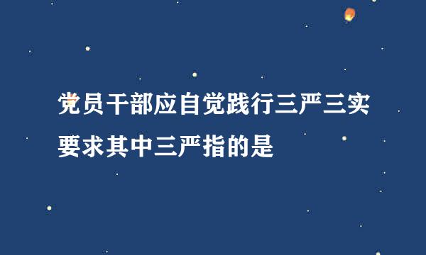 党员干部应自觉践行三严三实要求其中三严指的是